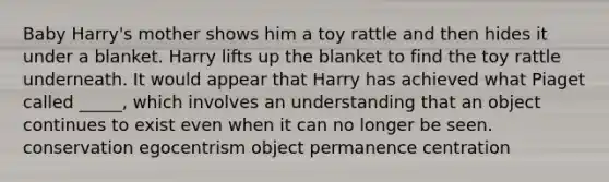 Baby Harry's mother shows him a toy rattle and then hides it under a blanket. Harry lifts up the blanket to find the toy rattle underneath. It would appear that Harry has achieved what Piaget called _____, which involves an understanding that an object continues to exist even when it can no longer be seen. conservation egocentrism object permanence centration