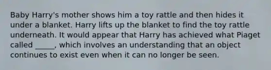 Baby Harry's mother shows him a toy rattle and then hides it under a blanket. Harry lifts up the blanket to find the toy rattle underneath. It would appear that Harry has achieved what Piaget called _____, which involves an understanding that an object continues to exist even when it can no longer be seen.