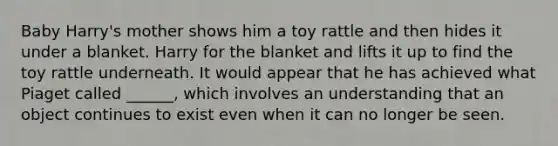 Baby Harry's mother shows him a toy rattle and then hides it under a blanket. Harry for the blanket and lifts it up to find the toy rattle underneath. It would appear that he has achieved what Piaget called ______, which involves an understanding that an object continues to exist even when it can no longer be seen.