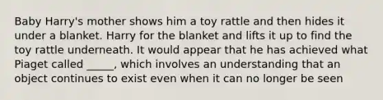 Baby Harry's mother shows him a toy rattle and then hides it under a blanket. Harry for the blanket and lifts it up to find the toy rattle underneath. It would appear that he has achieved what Piaget called _____, which involves an understanding that an object continues to exist even when it can no longer be seen