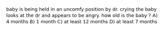 baby is being held in an uncomfy position by dr. crying the baby looks at the dr and appears to be angry. how old is the baby ? A) 4 months B) 1 month C) at least 12 months D) at least 7 months