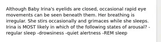 Although Baby Irina's eyelids are closed, occasional rapid eye movements can be seen beneath them. Her breathing is irregular. She stirs occasionally and grimaces while she sleeps. Irina is MOST likely in which of the following states of arousal? -regular sleep -drowsiness -quiet alertness -REM sleep