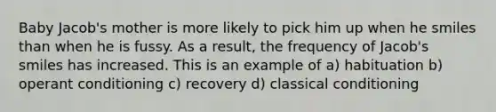 Baby Jacob's mother is more likely to pick him up when he smiles than when he is fussy. As a result, the frequency of Jacob's smiles has increased. This is an example of a) habituation b) operant conditioning c) recovery d) classical conditioning