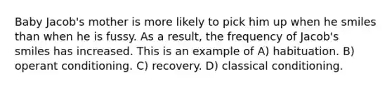 Baby Jacob's mother is more likely to pick him up when he smiles than when he is fussy. As a result, the frequency of Jacob's smiles has increased. This is an example of A) habituation. B) operant conditioning. C) recovery. D) classical conditioning.