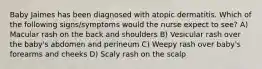 Baby Jaimes has been diagnosed with atopic dermatitis. Which of the following signs/symptoms would the nurse expect to see? A) Macular rash on the back and shoulders B) Vesicular rash over the baby's abdomen and perineum C) Weepy rash over baby's forearms and cheeks D) Scaly rash on the scalp