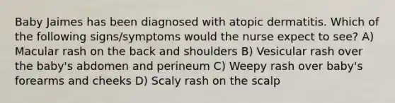 Baby Jaimes has been diagnosed with atopic dermatitis. Which of the following signs/symptoms would the nurse expect to see? A) Macular rash on the back and shoulders B) Vesicular rash over the baby's abdomen and perineum C) Weepy rash over baby's forearms and cheeks D) Scaly rash on the scalp