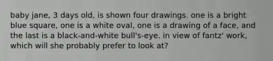 baby jane, 3 days old, is shown four drawings. one is a bright blue square, one is a white oval, one is a drawing of a face, and the last is a black-and-white bull's-eye. in view of fantz' work, which will she probably prefer to look at?