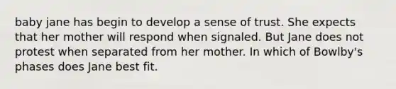 baby jane has begin to develop a sense of trust. She expects that her mother will respond when signaled. But Jane does not protest when separated from her mother. In which of Bowlby's phases does Jane best fit.