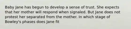 Baby Jane has begun to develop a sense of trust. She expects that her mother will respond when signaled. But Jane does not protest her separated from the mother. In which stage of Bowley's phases does Jane fit