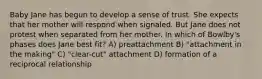 Baby Jane has begun to develop a sense of trust. She expects that her mother will respond when signaled. But Jane does not protest when separated from her mother. In which of Bowlby's phases does Jane best fit? A) preattachment B) "attachment in the making" C) "clear-cut" attachment D) formation of a reciprocal relationship