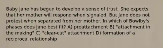 Baby Jane has begun to develop a sense of trust. She expects that her mother will respond when signaled. But Jane does not protest when separated from her mother. In which of Bowlby's phases does Jane best fit? A) preattachment B) "attachment in the making" C) "clear-cut" attachment D) formation of a reciprocal relationship