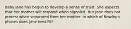 Baby Jane has begun to develop a sense of trust. She expects that her mother will respond when signaled. But Jane does not protest when separated from her mother. In which of Bowlby's phases does Jane best fit?