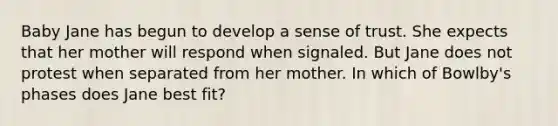 Baby Jane has begun to develop a sense of trust. She expects that her mother will respond when signaled. But Jane does not protest when separated from her mother. In which of Bowlby's phases does Jane best fit?