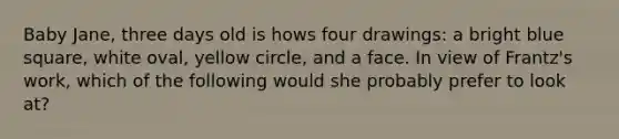 Baby Jane, three days old is hows four drawings: a bright blue square, white oval, yellow circle, and a face. In view of Frantz's work, which of the following would she probably prefer to look at?