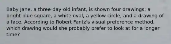 Baby Jane, a three-day-old infant, is shown four drawings: a bright blue square, a white oval, a yellow circle, and a drawing of a face. According to Robert Fantz's visual preference method, which drawing would she probably prefer to look at for a longer time?