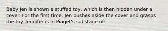 Baby Jen is shown a stuffed toy, which is then hidden under a cover. For the first time, Jen pushes aside the cover and grasps the toy. Jennifer is in Piaget's substage of: