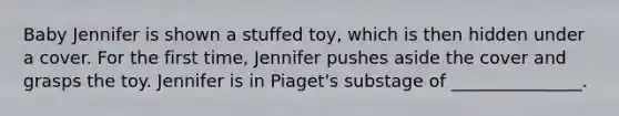 Baby Jennifer is shown a stuffed toy, which is then hidden under a cover. For the first time, Jennifer pushes aside the cover and grasps the toy. Jennifer is in Piaget's substage of _______________.