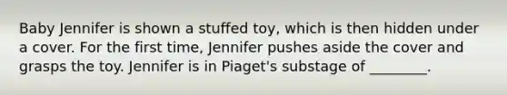 Baby Jennifer is shown a stuffed toy, which is then hidden under a cover. For the first time, Jennifer pushes aside the cover and grasps the toy. Jennifer is in Piaget's substage of ________.