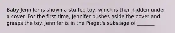 Baby Jennifer is shown a stuffed toy, which is then hidden under a cover. For the first time, Jennifer pushes aside the cover and grasps the toy. Jennifer is in the Piaget's substage of _______