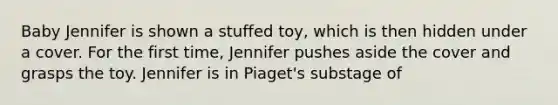 Baby Jennifer is shown a stuffed toy, which is then hidden under a cover. For the first time, Jennifer pushes aside the cover and grasps the toy. Jennifer is in Piaget's substage of