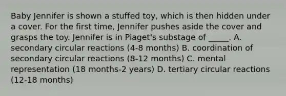 Baby Jennifer is shown a stuffed toy, which is then hidden under a cover. For the first time, Jennifer pushes aside the cover and grasps the toy. Jennifer is in Piaget's substage of _____. A. secondary circular reactions (4-8 months) B. coordination of secondary circular reactions (8-12 months) C. mental representation (18 months-2 years) D. tertiary circular reactions (12-18 months)