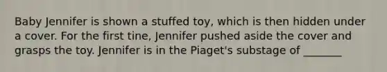 Baby Jennifer is shown a stuffed toy, which is then hidden under a cover. For the first tine, Jennifer pushed aside the cover and grasps the toy. Jennifer is in the Piaget's substage of _______