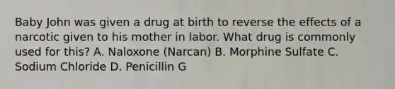 Baby John was given a drug at birth to reverse the effects of a narcotic given to his mother in labor. What drug is commonly used for this? A. Naloxone (Narcan) B. Morphine Sulfate C. Sodium Chloride D. Penicillin G