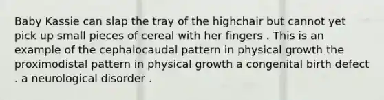 Baby Kassie can slap the tray of the highchair but cannot yet pick up small pieces of cereal with her fingers . This is an example of the cephalocaudal pattern in physical growth the proximodistal pattern in physical growth a congenital birth defect . a neurological disorder .