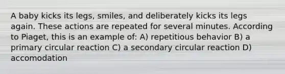 A baby kicks its legs, smiles, and deliberately kicks its legs again. These actions are repeated for several minutes. According to Piaget, this is an example of: A) repetitious behavior B) a primary circular reaction C) a secondary circular reaction D) accomodation