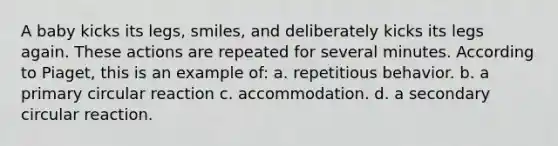 A baby kicks its legs, smiles, and deliberately kicks its legs again. These actions are repeated for several minutes. According to Piaget, this is an example of: a. repetitious behavior. b. a primary circular reaction c. accommodation. d. a secondary circular reaction.