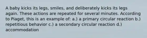 A baby kicks its legs, smiles, and deliberately kicks its legs again. These actions are repeated for several minutes. According to Piaget, this is an example of: a.) a primary circular reaction b.) repetitious behavior c.) a secondary circular reaction d.) accommodation