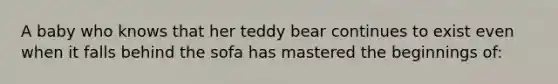 A baby who knows that her teddy bear continues to exist even when it falls behind the sofa has mastered the beginnings of: