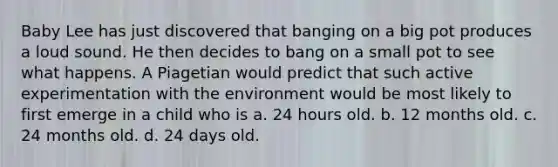 Baby Lee has just discovered that banging on a big pot produces a loud sound. He then decides to bang on a small pot to see what happens. A Piagetian would predict that such active experimentation with the environment would be most likely to first emerge in a child who is a. 24 hours old. b. 12 months old. c. 24 months old. d. 24 days old.