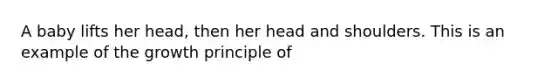 A baby lifts her head, then her head and shoulders. This is an example of the growth principle of