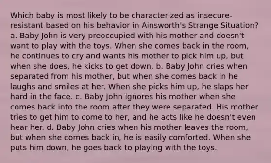 Which baby is most likely to be characterized as insecure-resistant based on his behavior in Ainsworth's Strange Situation? a. Baby John is very preoccupied with his mother and doesn't want to play with the toys. When she comes back in the room, he continues to cry and wants his mother to pick him up, but when she does, he kicks to get down. b. Baby John cries when separated from his mother, but when she comes back in he laughs and smiles at her. When she picks him up, he slaps her hard in the face. c. Baby John ignores his mother when she comes back into the room after they were separated. His mother tries to get him to come to her, and he acts like he doesn't even hear her. d. Baby John cries when his mother leaves the room, but when she comes back in, he is easily comforted. When she puts him down, he goes back to playing with the toys.