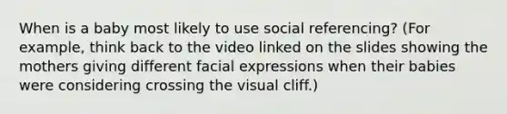 When is a baby most likely to use social referencing? (For example, think back to the video linked on the slides showing the mothers giving different facial expressions when their babies were considering crossing the visual cliff.)