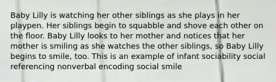 Baby Lilly is watching her other siblings as she plays in her playpen. Her siblings begin to squabble and shove each other on the floor. Baby Lilly looks to her mother and notices that her mother is smiling as she watches the other siblings, so Baby Lilly begins to smile, too. This is an example of infant sociability social referencing nonverbal encoding social smile