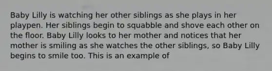Baby Lilly is watching her other siblings as she plays in her playpen. Her siblings begin to squabble and shove each other on the floor. Baby Lilly looks to her mother and notices that her mother is smiling as she watches the other siblings, so Baby Lilly begins to smile too. This is an example of