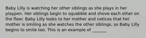 Baby Lilly is watching her other siblings as she plays in her playpen. Her siblings begin to squabble and shove each other on the floor. Baby Lilly looks to her mother and notices that her mother is smiling as she watches the other siblings, so Baby Lilly begins to smile too. This is an example of _______