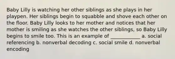 Baby Lilly is watching her other siblings as she plays in her playpen. Her siblings begin to squabble and shove each other on the floor. Baby Lilly looks to her mother and notices that her mother is smiling as she watches the other siblings, so Baby Lilly begins to smile too. This is an example of ____________ a. social referencing b. nonverbal decoding c. social smile d. nonverbal encoding