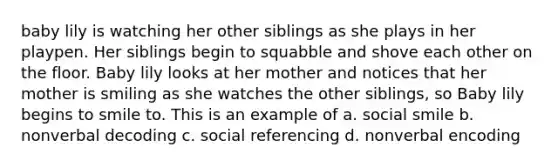 baby lily is watching her other siblings as she plays in her playpen. Her siblings begin to squabble and shove each other on the floor. Baby lily looks at her mother and notices that her mother is smiling as she watches the other siblings, so Baby lily begins to smile to. This is an example of a. social smile b. nonverbal decoding c. social referencing d. nonverbal encoding