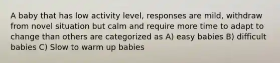 A baby that has low activity level, responses are mild, withdraw from novel situation but calm and require more time to adapt to change than others are categorized as A) easy babies B) difficult babies C) Slow to warm up babies