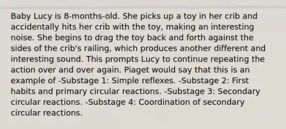 Baby Lucy is 8-months-old. She picks up a toy in her crib and accidentally hits her crib with the toy, making an interesting noise. She begins to drag the toy back and forth against the sides of the crib's railing, which produces another different and interesting sound. This prompts Lucy to continue repeating the action over and over again. Piaget would say that this is an example of -Substage 1: Simple reflexes. -Substage 2: First habits and primary circular reactions. -Substage 3: Secondary circular reactions. -Substage 4: Coordination of secondary circular reactions.