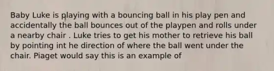 Baby Luke is playing with a bouncing ball in his play pen and accidentally the ball bounces out of the playpen and rolls under a nearby chair . Luke tries to get his mother to retrieve his ball by pointing int he direction of where the ball went under the chair. Piaget would say this is an example of