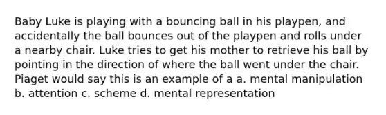 Baby Luke is playing with a bouncing ball in his playpen, and accidentally the ball bounces out of the playpen and rolls under a nearby chair. Luke tries to get his mother to retrieve his ball by pointing in the direction of where the ball went under the chair. Piaget would say this is an example of a a. mental manipulation b. attention c. scheme d. mental representation