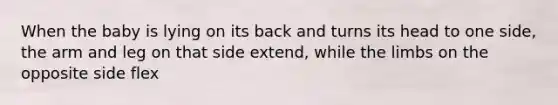 When the baby is lying on its back and turns its head to one side, the arm and leg on that side extend, while the limbs on the opposite side flex