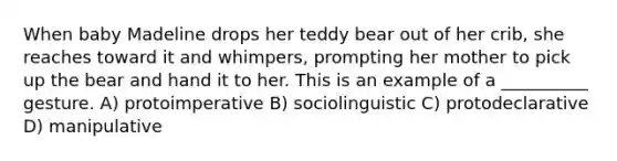 When baby Madeline drops her teddy bear out of her crib, she reaches toward it and whimpers, prompting her mother to pick up the bear and hand it to her. This is an example of a __________ gesture. A) protoimperative B) sociolinguistic C) protodeclarative D) manipulative