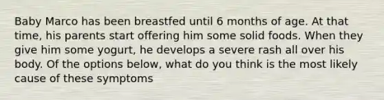 Baby Marco has been breastfed until 6 months of age. At that time, his parents start offering him some solid foods. When they give him some yogurt, he develops a severe rash all over his body. Of the options below, what do you think is the most likely cause of these symptoms