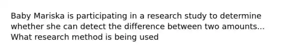 Baby Mariska is participating in a research study to determine whether she can detect the difference between two amounts... What research method is being used