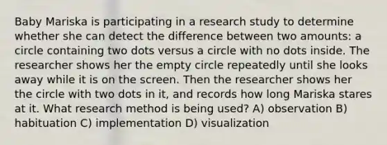 Baby Mariska is participating in a research study to determine whether she can detect the difference between two amounts: a circle containing two dots versus a circle with no dots inside. The researcher shows her the empty circle repeatedly until she looks away while it is on the screen. Then the researcher shows her the circle with two dots in it, and records how long Mariska stares at it. What research method is being used? A) observation B) habituation C) implementation D) visualization